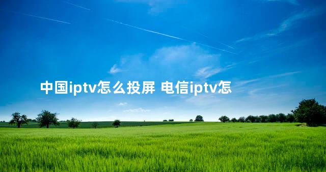 中国iptv怎么投屏 电信iptv怎么下载应用